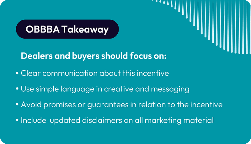 OBBBA Takeaway Dealers and buyers should focus on: Clear communication about this incentive Use simple language in creative and messaging Avoid promises or guarantees in relation to the incentive Include updated disclaimers on all marketing material 