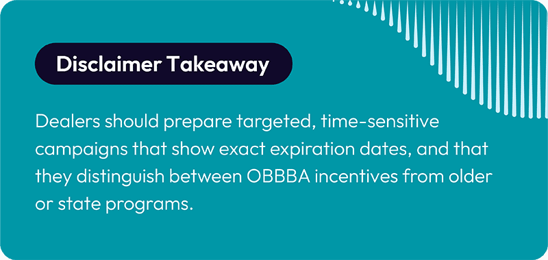 Disclaimer Takeaway Dealers should prepare targeted, time-sensitive campaigns that show exact expiration dates, and that they distinguish between OBBBA incentives from older or state programs. 