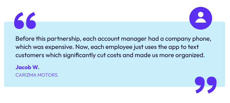 "Before this partnership, each account manager had a company phone, which was expensive . Now, each employee just uses the app to text customers which significantly cut costs and made us more organized." -Jacob W, Carizma Motors