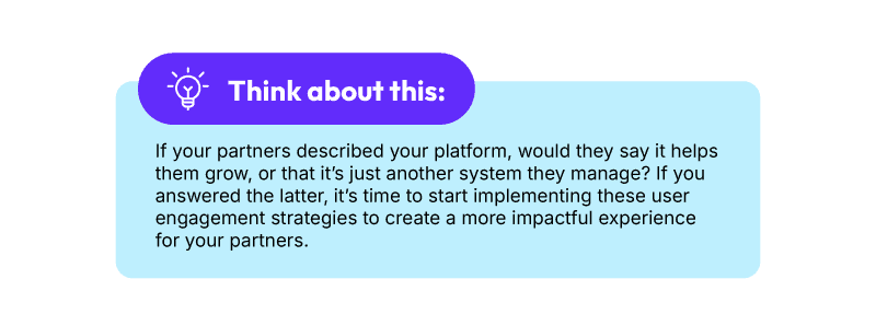 Think about this: If your partners described your platform, would they say it helps them grow, or that it’s just another system they manage? If you answered the latter, it’s time to start implementing these user engagement strategies to create a more impactful experience for your partners.